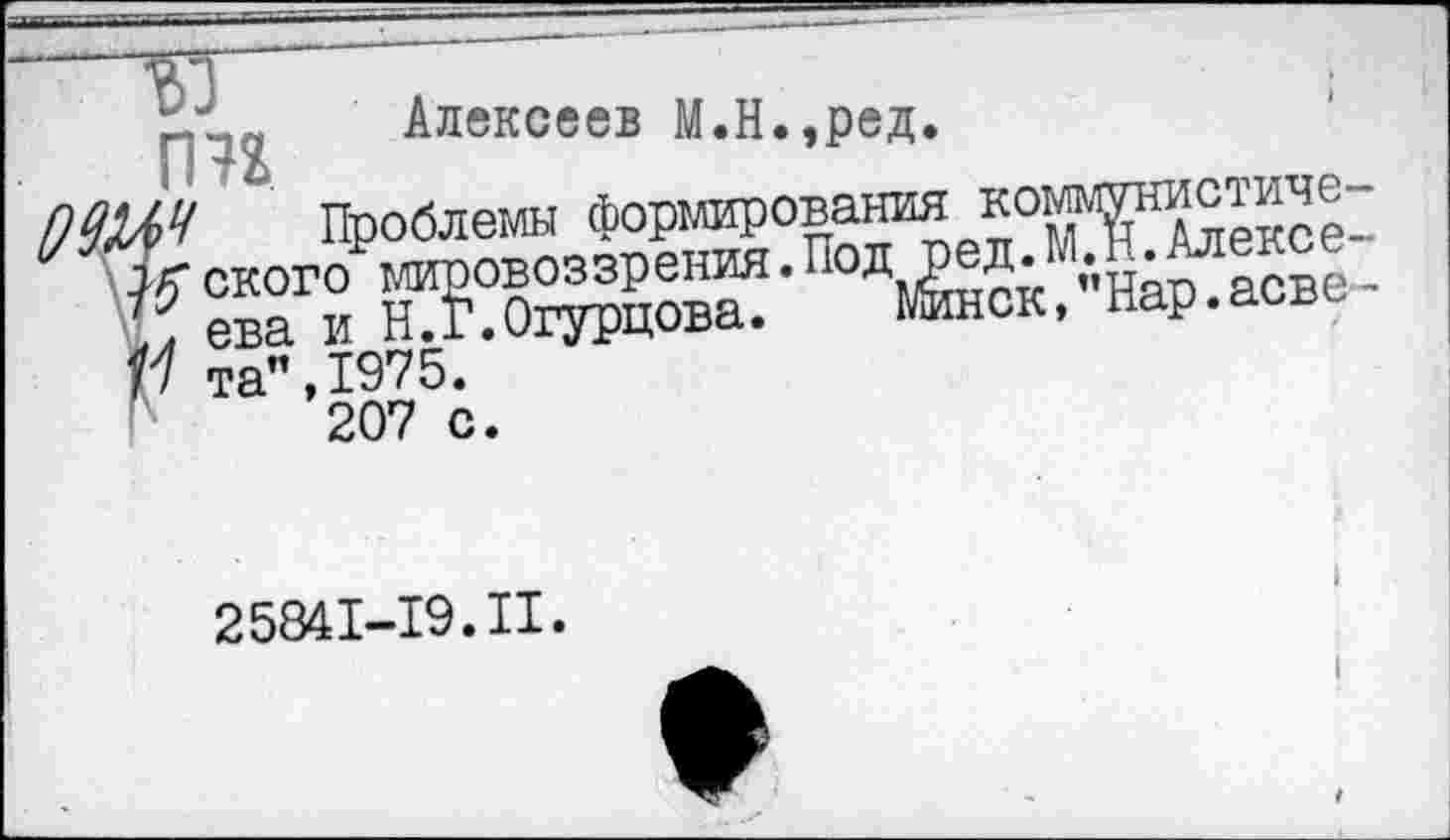 ﻿“ТЯ ~
Алексеев М.Н.,ред.
0^4 Проблемы формирования коммунистиче-Д^ского мировоззрения.Под ред.М.Н.Алексе-.. ева и Н.Г.Огурцова.	Минск,"Нар.асве-
м та”,1975.
207 с.
25841-19.II.
I